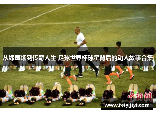 从绿茵场到传奇人生 足球世界杯球星背后的动人故事合集
