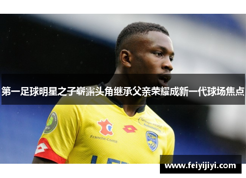 第一足球明星之子崭露头角继承父亲荣耀成新一代球场焦点
