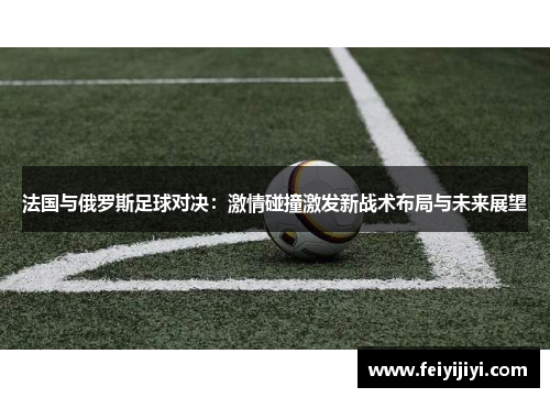 法国与俄罗斯足球对决：激情碰撞激发新战术布局与未来展望